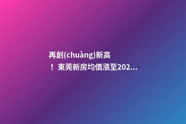 再創(chuàng)新高！東莞新房均價漲至20232元/m2！這個鎮(zhèn)周成交超百套！